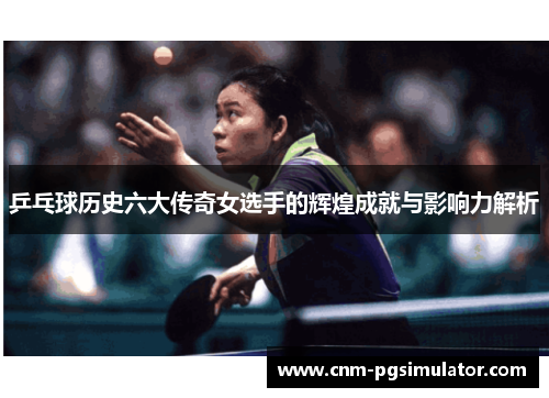 乒乓球历史六大传奇女选手的辉煌成就与影响力解析