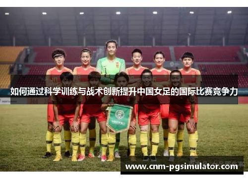 如何通过科学训练与战术创新提升中国女足的国际比赛竞争力