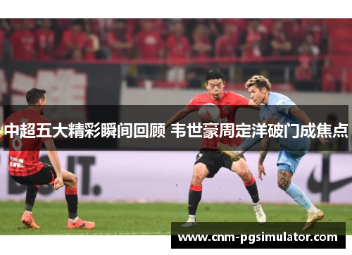 中超五大精彩瞬间回顾 韦世豪周定洋破门成焦点