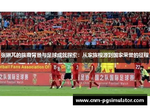 张琳芃的族裔背景与足球成就探索：从家族根源到国家荣誉的征程