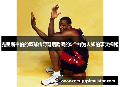 克里斯韦伯的篮球传奇背后隐藏的5个鲜为人知的事实揭秘