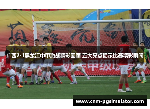 广西2-1黑龙江中甲激战精彩回顾 五大亮点揭示比赛精彩瞬间