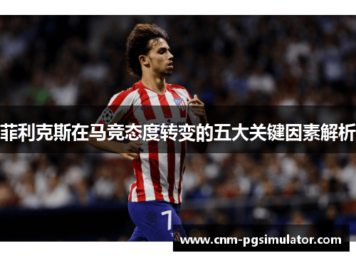 菲利克斯在马竞态度转变的五大关键因素解析