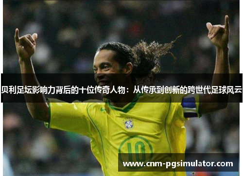 贝利足坛影响力背后的十位传奇人物：从传承到创新的跨世代足球风云