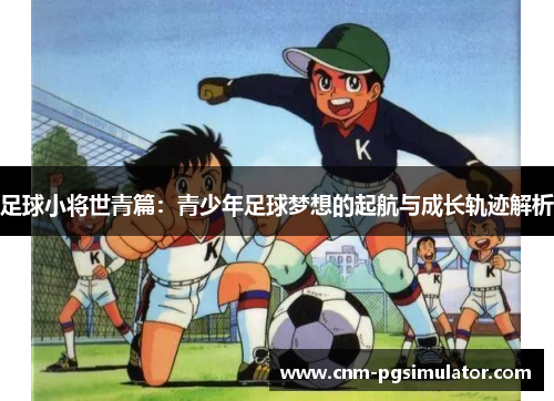 足球小将世青篇:青少年足球梦想的起航与成长轨迹解析