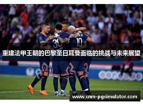 重建法甲王朝的巴黎圣日耳曼面临的挑战与未来展望 重建法甲王朝的巴黎圣日耳曼面临的挑战与未来展望