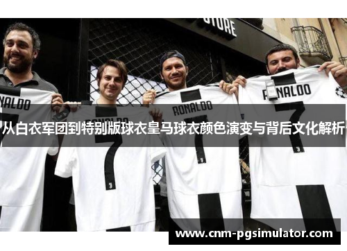 从白衣军团到特别版球衣皇马球衣颜色演变与背后文化解析 从白衣军团到特别版球衣皇马球衣颜色演变与背后文化解析