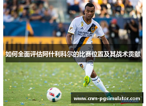 如何全面评估阿什利科尔的比赛位置及其战术贡献 如何全面评估阿什利科尔的比赛位置及其战术贡献