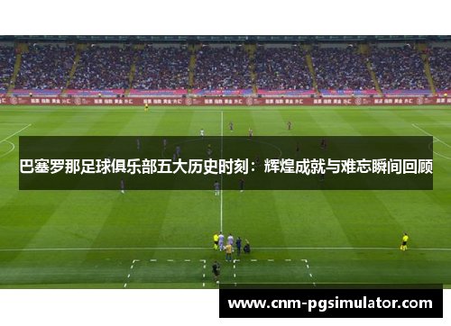 巴塞罗那足球俱乐部五大历史时刻：辉煌成就与难忘瞬间回顾