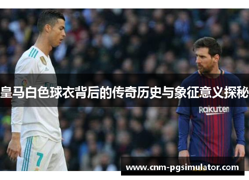 皇马白色球衣背后的传奇历史与象征意义探秘