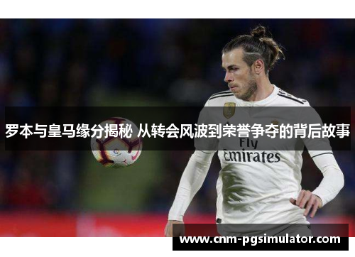 罗本与皇马缘分揭秘 从转会风波到荣誉争夺的背后故事