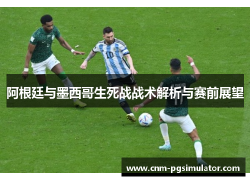 阿根廷与墨西哥生死战战术解析与赛前展望