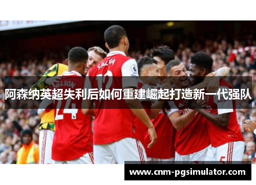阿森纳英超失利后如何重建崛起打造新一代强队