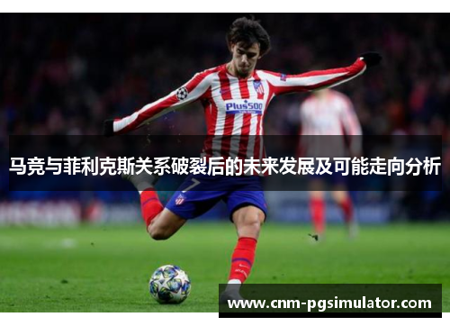 马竞与菲利克斯关系破裂后的未来发展及可能走向分析 马竞与菲利克斯关系破裂后的未来发展及可能走向分析