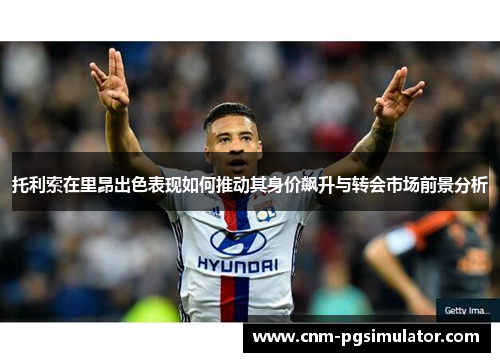 托利索在里昂出色表现如何推动其身价飙升与转会市场前景分析 托利索在里昂出色表现如何推动其身价飙升与转会市场前景分析