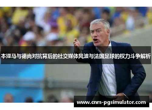 本泽马与德尚对抗背后的社交媒体风波与法国足球的权力斗争解析 本泽马与德尚对抗背后的社交媒体风波与法国足球的权力斗争解析
