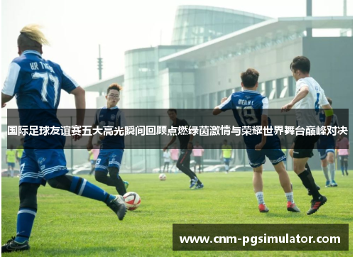 国际足球友谊赛五大高光瞬间回顾点燃绿茵激情与荣耀世界舞台巅峰对决
