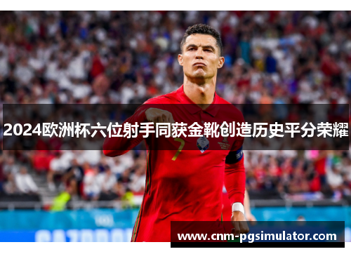 2024欧洲杯六位射手同获金靴创造历史平分荣耀 2024欧洲杯六位射手同获金靴创造历史平分荣耀
