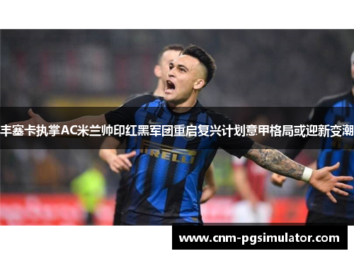 丰塞卡执掌AC米兰帅印红黑军团重启复兴计划意甲格局或迎新变潮