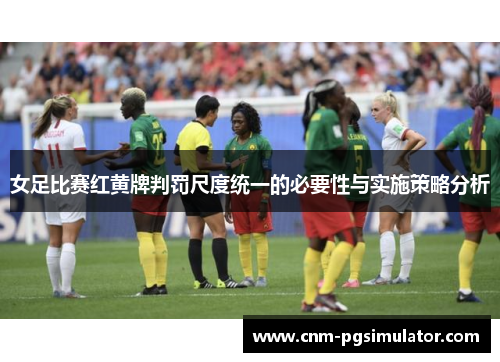 女足比赛红黄牌判罚尺度统一的必要性与实施策略分析 女足比赛红黄牌判罚尺度统一的必要性与实施策略分析