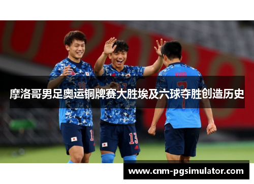 摩洛哥男足奥运铜牌赛大胜埃及六球夺胜创造历史 摩洛哥男足奥运铜牌赛大胜埃及六球夺胜创造历史