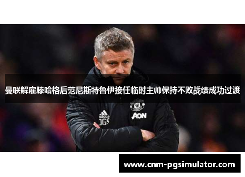 曼联解雇滕哈格后范尼斯特鲁伊接任临时主帅保持不败战绩成功过渡