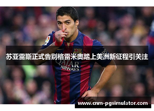 苏亚雷斯正式告别格雷米奥踏上美洲新征程引关注