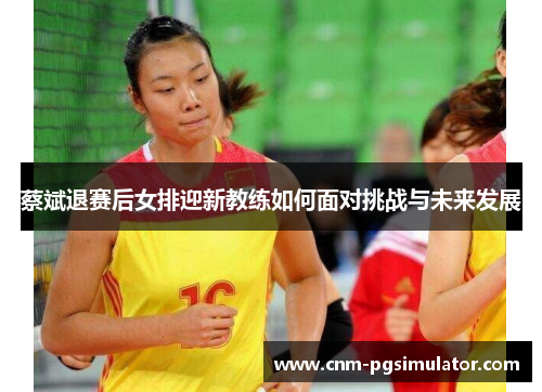 蔡斌退赛后女排迎新教练如何面对挑战与未来发展