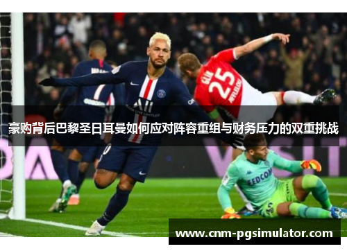 豪购背后巴黎圣日耳曼如何应对阵容重组与财务压力的双重挑战