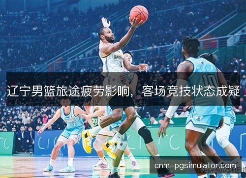 辽宁男篮旅途疲劳影响，客场竞技状态成疑